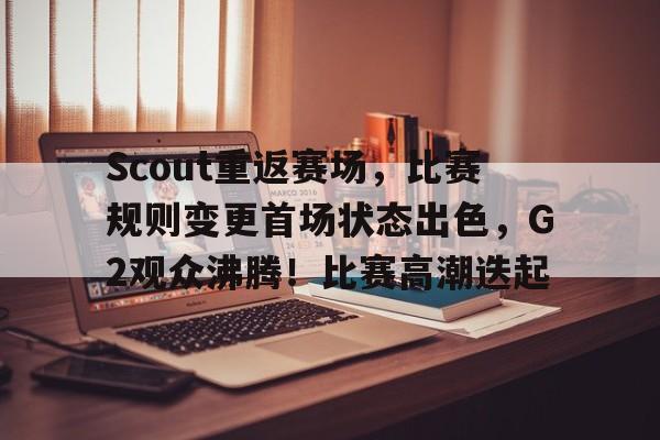 kaiyun-包含Scout重返赛场，比赛规则变更首场状态出色，G2观众沸腾！比赛高潮迭起的词条