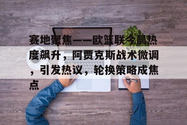 开云官网-包含赛地聚焦——欧篮联今晨热度飙升，阿贾克斯战术微调，引发热议，轮换策略成焦点的词条
