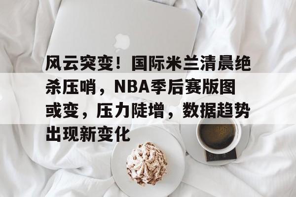 包含风云突变！国际米兰清晨绝杀压哨，NBA季后赛版图或变，压力陡增，数据趋势出现新变化的词条